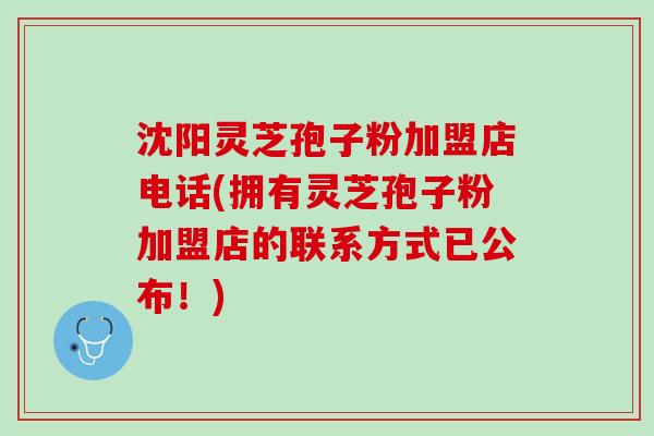 沈阳灵芝孢子粉加盟店电话(拥有灵芝孢子粉加盟店的联系方式已公布！)