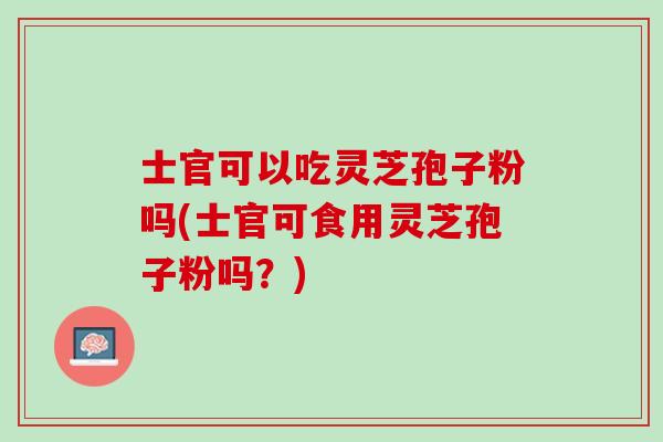 士官可以吃灵芝孢子粉吗(士官可食用灵芝孢子粉吗？)