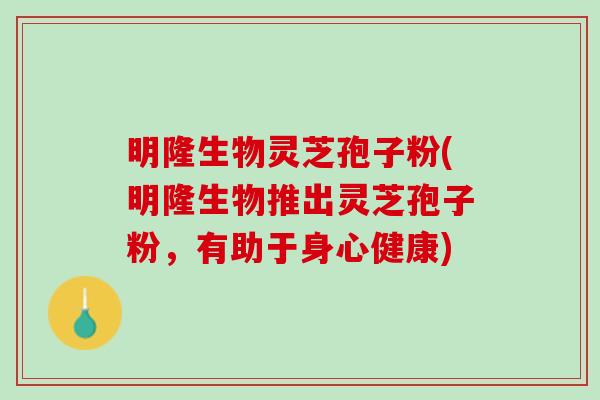 明隆生物灵芝孢子粉(明隆生物推出灵芝孢子粉，有助于身心健康)