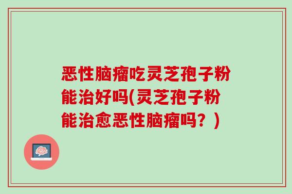恶性脑瘤吃灵芝孢子粉能治好吗(灵芝孢子粉能治愈恶性脑瘤吗？)