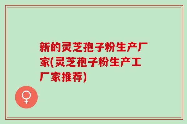 新的灵芝孢子粉生产厂家(灵芝孢子粉生产工厂家推荐)