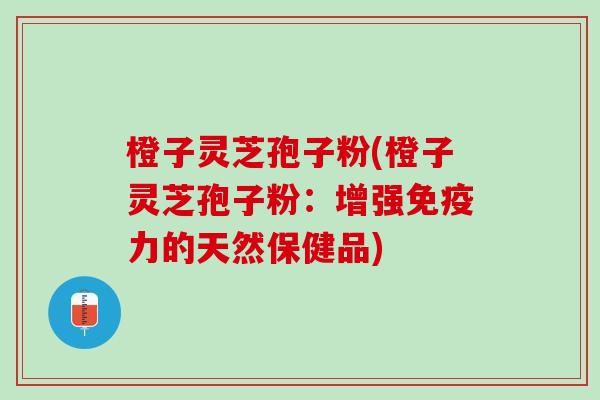 橙子灵芝孢子粉(橙子灵芝孢子粉：增强免疫力的天然保健品)