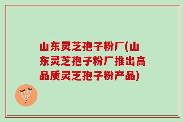 山东灵芝孢子粉厂(山东灵芝孢子粉厂推出高品质灵芝孢子粉产品) 山东灵芝孢子粉厂(山东灵芝孢子粉厂推出高品质灵芝孢子粉产品)