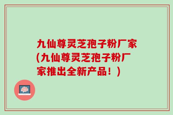 九仙尊灵芝孢子粉厂家(九仙尊灵芝孢子粉厂家推出全新产品！)