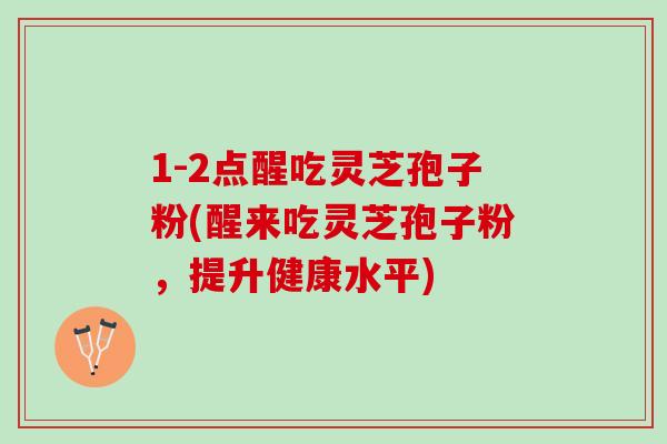1-2点醒吃灵芝孢子粉(醒来吃灵芝孢子粉,提升健康水平) 1-2点醒吃灵芝孢子粉(醒来吃灵芝孢子粉,提升健康水平)