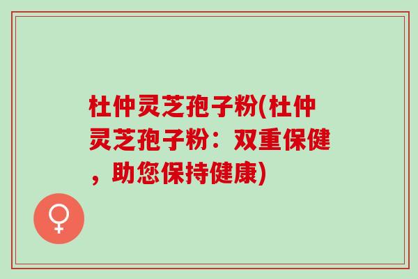 杜仲灵芝孢子粉(杜仲灵芝孢子粉:双重保健,助您保持健康) 杜仲灵芝孢子粉(杜仲灵芝孢子粉:双重保健,助您保持健康)