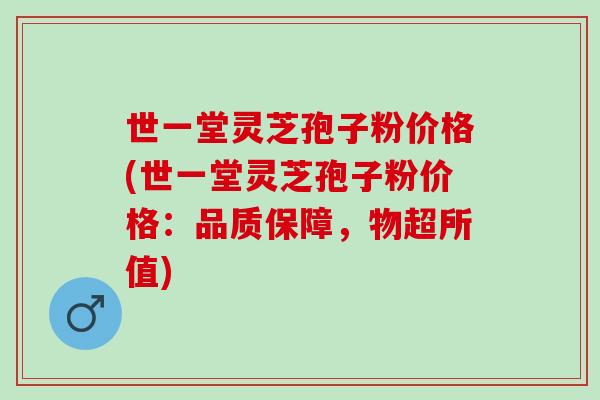世一堂灵芝孢子粉价格(世一堂灵芝孢子粉价格：品质保障，物超所值)