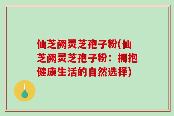 仙芝阙灵芝孢子粉(仙芝阙灵芝孢子粉：拥抱健康生活的自然选择)