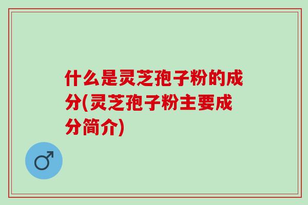 什么是灵芝孢子粉的成分(灵芝孢子粉主要成分简介)