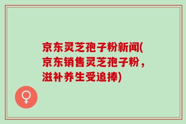 京东灵芝孢子粉新闻(京东销售灵芝孢子粉，滋补养生受追捧)