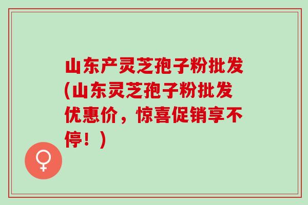 山东产灵芝孢子粉批发(山东灵芝孢子粉批发优惠价，惊喜促销享不停！)