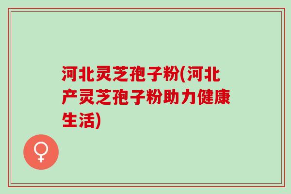 河北灵芝孢子粉(河北产灵芝孢子粉助力健康生活)