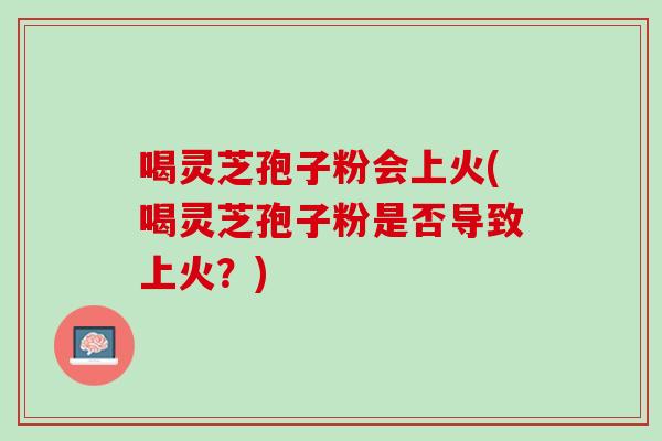 喝灵芝孢子粉会上火(喝灵芝孢子粉是否导致上火?) 喝灵芝孢子粉会上火(喝灵芝孢子粉是否导致上火?)