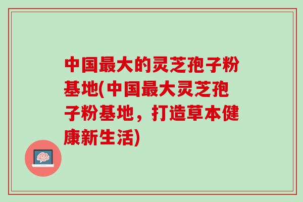 中国大的灵芝孢子粉基地(中国大灵芝孢子粉基地，打造草本健康新生活)