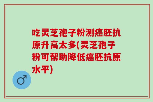 吃灵芝孢子粉测胚抗原升高太多(灵芝孢子粉可帮助降低胚抗原水平)