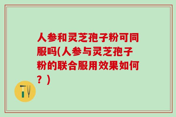 人参和灵芝孢子粉可同服吗(人参与灵芝孢子粉的联合服用效果如何？)