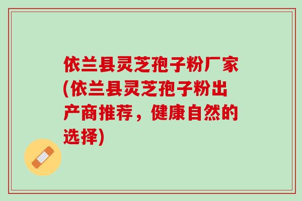 依兰县灵芝孢子粉厂家(依兰县灵芝孢子粉出产商推荐，健康自然的选择)