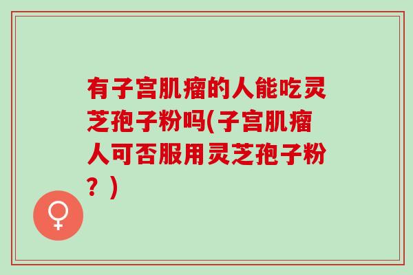 有子宫的人能吃灵芝孢子粉吗(子宫人可否服用灵芝孢子粉?) 有子宫的人能吃灵芝孢子粉吗(子宫人可否服用灵芝孢子粉?)