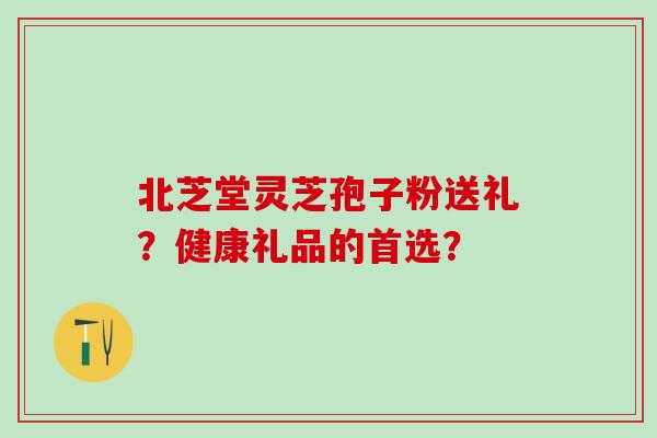 北芝堂灵芝孢子粉送礼？健康礼品的首选？