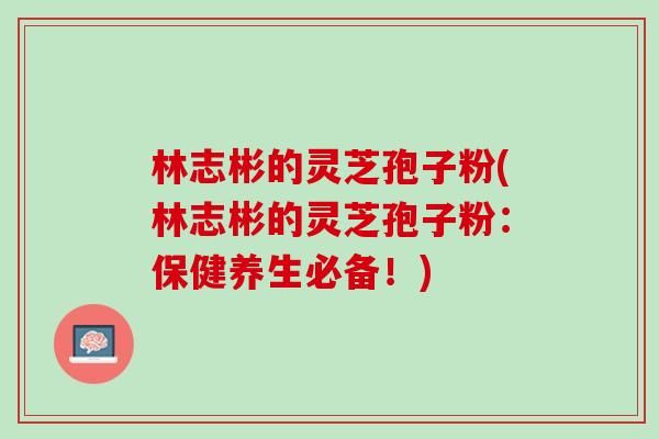 林志彬的灵芝孢子粉(林志彬的灵芝孢子粉：保健养生必备！)
