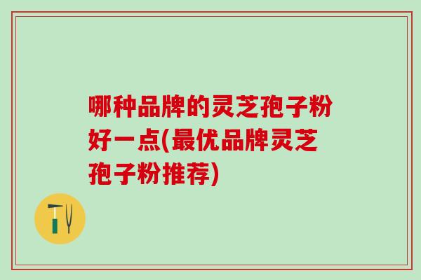 哪种品牌的灵芝孢子粉好一点(最优品牌灵芝孢子粉推荐)