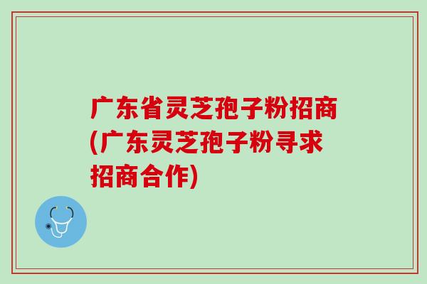 广东省灵芝孢子粉招商(广东灵芝孢子粉寻求招商合作)