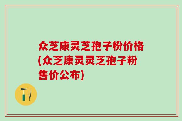 众芝康灵芝孢子粉价格(众芝康灵灵芝孢子粉售价公布)
