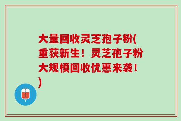 大量回收灵芝孢子粉(重获新生！灵芝孢子粉大规模回收优惠来袭！)