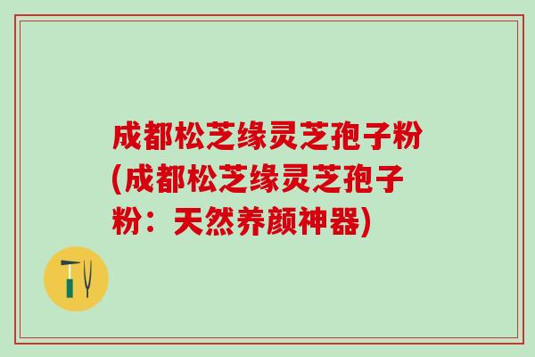 成都松芝缘灵芝孢子粉(成都松芝缘灵芝孢子粉：天然养颜神器)