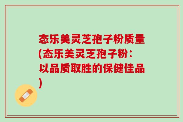 态乐美灵芝孢子粉质量(态乐美灵芝孢子粉：以品质取胜的保健佳品)