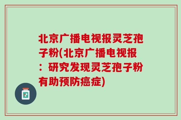 北京广播电视报灵芝孢子粉(北京广播电视报：研究发现灵芝孢子粉有助预防癌症)
