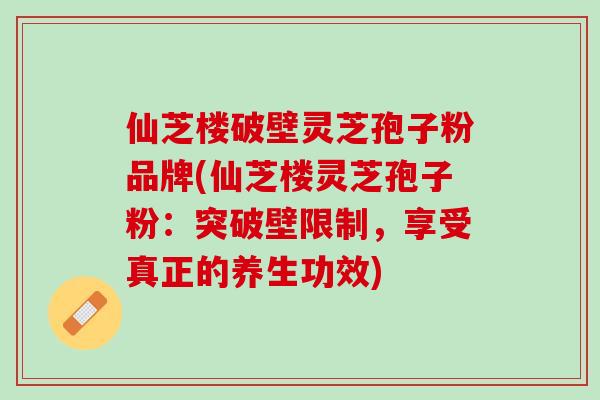仙芝楼破壁灵芝孢子粉品牌(仙芝楼灵芝孢子粉：突破壁限制，享受真正的养生功效)