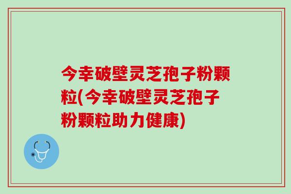 今幸破壁灵芝孢子粉颗粒(今幸破壁灵芝孢子粉颗粒助力健康)