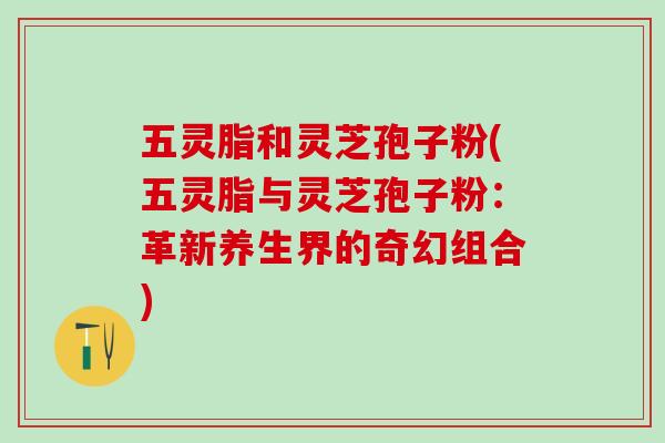 五灵脂和灵芝孢子粉(五灵脂与灵芝孢子粉：革新养生界的奇幻组合)