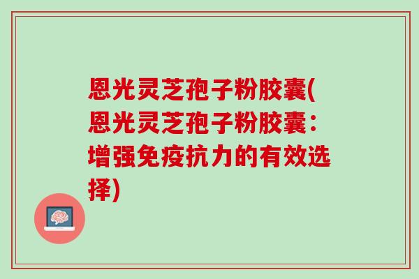 恩光灵芝孢子粉胶囊(恩光灵芝孢子粉胶囊：增强免疫抗力的有效选择)