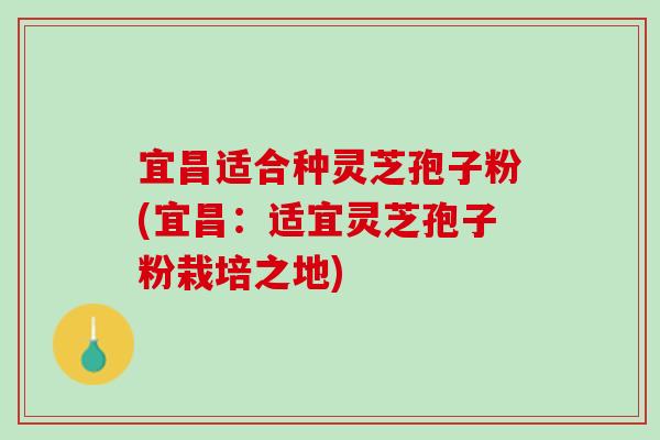 宜昌适合种灵芝孢子粉(宜昌：适宜灵芝孢子粉栽培之地)