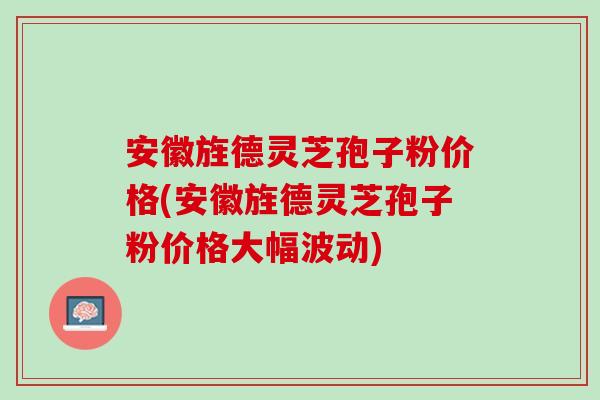 安徽旌德灵芝孢子粉价格(安徽旌德灵芝孢子粉价格大幅波动)