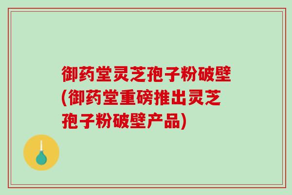 御药堂灵芝孢子粉破壁(御药堂重磅推出灵芝孢子粉破壁产品) 御药堂灵芝孢子粉破壁(御药堂重磅推出灵芝孢子粉破壁产品)