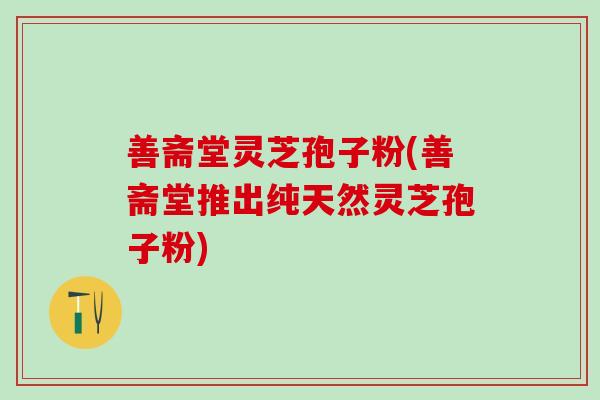 善斋堂灵芝孢子粉(善斋堂推出纯天然灵芝孢子粉) 善斋堂灵芝孢子粉(善斋堂推出纯天然灵芝孢子粉)