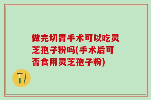 做完切胃手术可以吃灵芝孢子粉吗(手术后可否食用灵芝孢子粉)