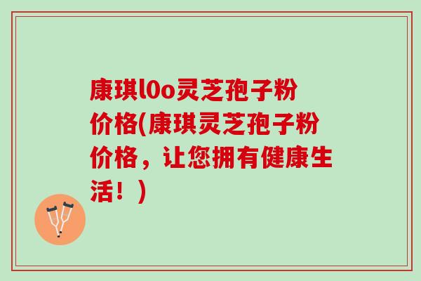康琪l0o灵芝孢子粉价格(康琪灵芝孢子粉价格，让您拥有健康生活！)