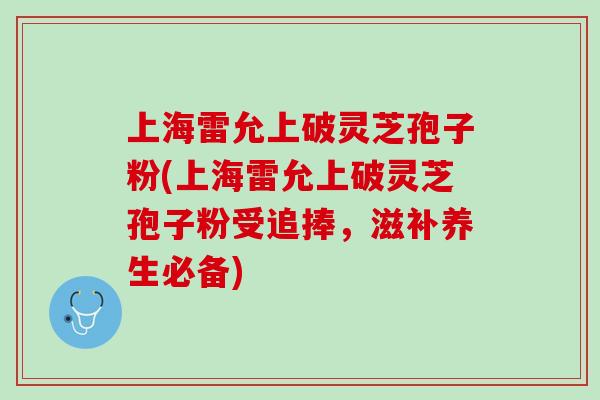 上海雷允上破灵芝孢子粉(上海雷允上破灵芝孢子粉受追捧，滋补养生必备)
