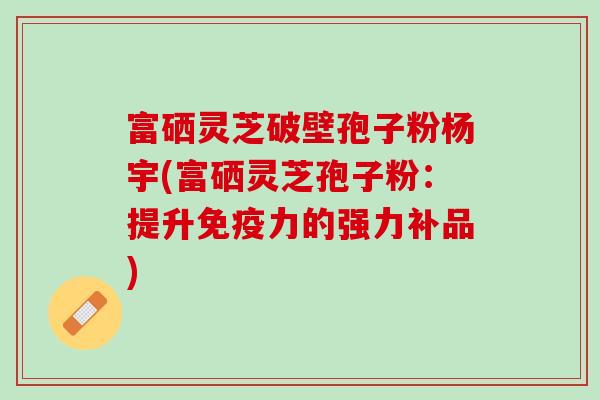 富硒灵芝破壁孢子粉杨宇(富硒灵芝孢子粉：提升免疫力的强力补品)