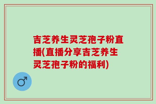 吉芝养生灵芝孢子粉直播(直播分享吉芝养生灵芝孢子粉的福利)