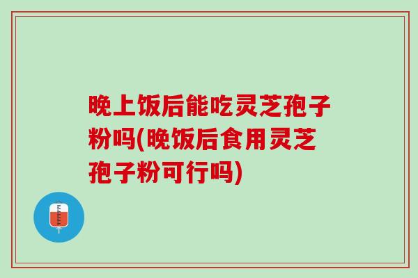晚上饭后能吃灵芝孢子粉吗(晚饭后食用灵芝孢子粉可行吗)