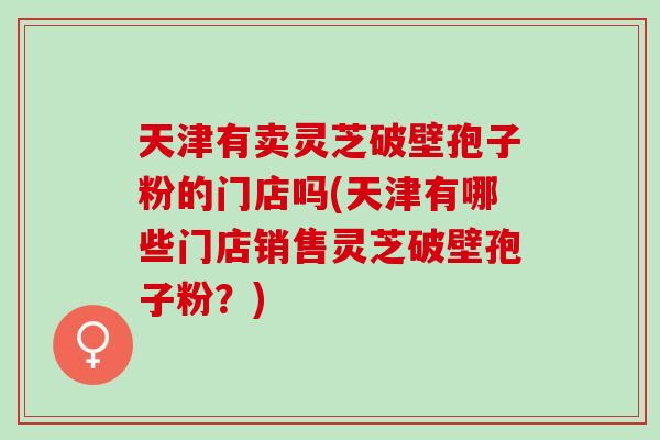 天津有卖灵芝破壁孢子粉的门店吗(天津有哪些门店销售灵芝破壁孢子粉？)