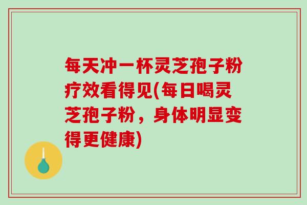 每天冲一杯灵芝孢子粉疗效看得见(每日喝灵芝孢子粉，身体明显变得更健康)