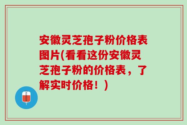安徽灵芝孢子粉价格表图片(看看这份安徽灵芝孢子粉的价格表,了解实时价格!) 安徽灵芝孢子粉价格表图片(看看这份安徽灵芝孢子粉的价格表,了解实时价格!)
