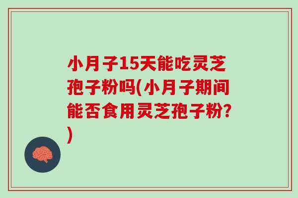 小月子15天能吃灵芝孢子粉吗(小月子期间能否食用灵芝孢子粉？)