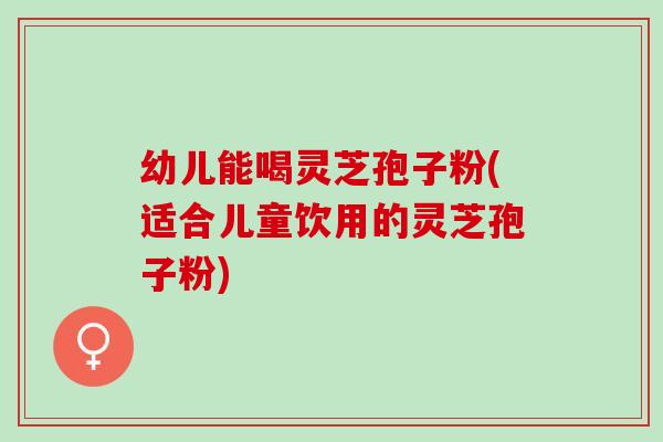 幼儿能喝灵芝孢子粉(适合儿童饮用的灵芝孢子粉)